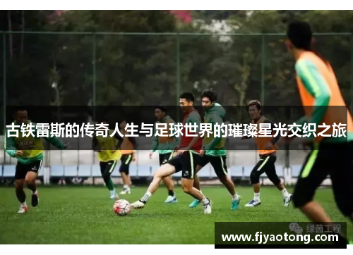 古铁雷斯的传奇人生与足球世界的璀璨星光交织之旅