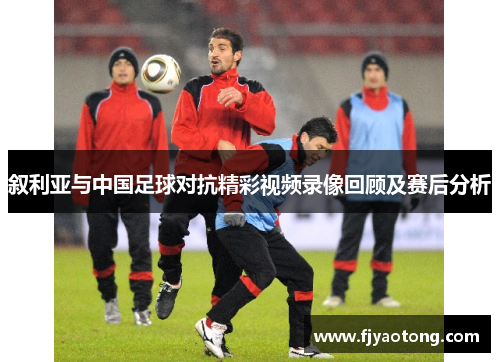 叙利亚与中国足球对抗精彩视频录像回顾及赛后分析