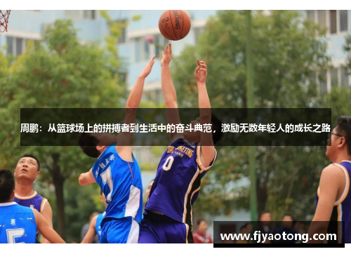 周鹏：从篮球场上的拼搏者到生活中的奋斗典范，激励无数年轻人的成长之路