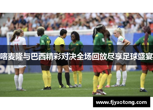 喀麦隆与巴西精彩对决全场回放尽享足球盛宴