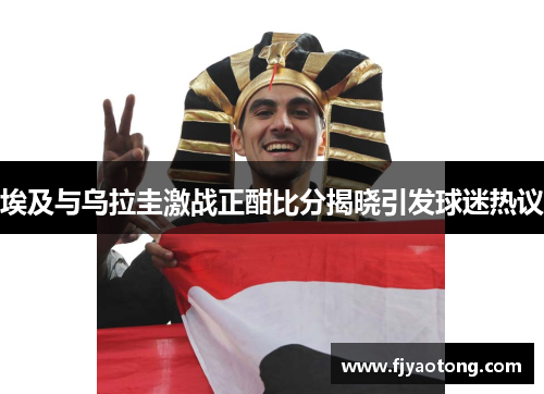埃及与乌拉圭激战正酣比分揭晓引发球迷热议