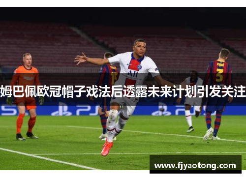 姆巴佩欧冠帽子戏法后透露未来计划引发关注