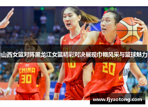 山西女篮对阵黑龙江女篮精彩对决展现巾帼风采与篮球魅力