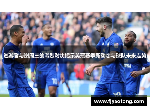 巡游者与谢周三的激烈对决揭示英冠赛季新动态与球队未来走势