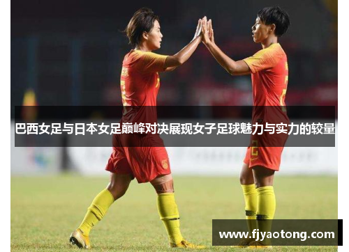 巴西女足与日本女足巅峰对决展现女子足球魅力与实力的较量