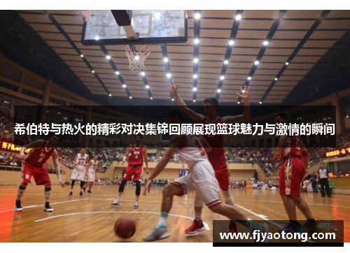 希伯特与热火的精彩对决集锦回顾展现篮球魅力与激情的瞬间